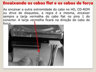 Encaixando os cabos flat e os cabos de força
Ao encaixar a outra extremidade do cabo no HD, CD-ROM
ou drive de disquetes, a regra é a mesma, encaixar
sempre a tarja vermelha do cabo flat no pino 1 do
conector. A tarja vermelha ficará na direção do cabo de
força.
 