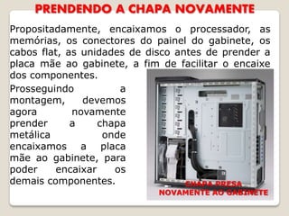 PRENDENDO A CHAPA NOVAMENTE
Propositadamente, encaixamos o processador, as
memórias, os conectores do painel do gabinete, os
cabos flat, as unidades de disco antes de prender a
placa mãe ao gabinete, a fim de facilitar o encaixe
dos componentes.
Prosseguindo          a
montagem,      devemos
agora        novamente
prender      a    chapa
metálica           onde
encaixamos a placa
mãe ao gabinete, para
poder    encaixar    os
demais componentes.                CHAPA PRESA
                             NOVAMENTE AO GABINETE
 
