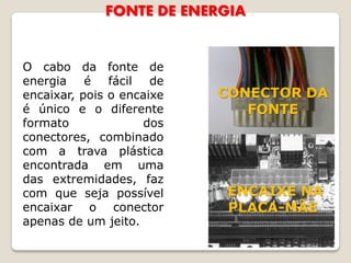 FONTE DE ENERGIA


O cabo da fonte de
energia é fácil de
encaixar, pois o encaixe   CONECTOR DA
é único e o diferente         FONTE
formato             dos
conectores, combinado
com a trava plástica
encontrada em uma
das extremidades, faz
com que seja possível      ENCAIXE NA
encaixar o conector        PLACA-MÃE
apenas de um jeito.
 