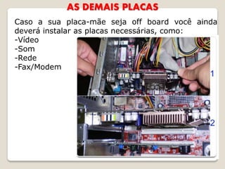 AS DEMAIS PLACAS
Caso a sua placa-mãe seja off board você ainda
deverá instalar as placas necessárias, como:
-Vídeo
-Som
-Rede
-Fax/Modem
 