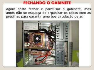 FECHANDO O GABINETE
Agora basta fechar e parafusar o gabinete, mas
antes não se esqueça de organizar os cabos com as
presilhas para garantir uma boa circulação de ar.
 