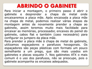 ABRINDO O GABINETE
Para iniciar a montagem, o primeiro passo é abrir o
gabinete e desprender a chapa de metal onde
encaixaremos a placa mãe. Após encaixada a placa mãe
na chapa de metal, podemos realizar várias etapas da
montagem antes de novamente prender a chapa ao
gabinete, assim teremos muito mais facilidade para
encaixar as memórias, processador, encaixes do painel do
gabinete, cabos flat e também (caso necessário) para
configurar os jumpers da placa mãe.
Para prender a placa mãe à chapa de metal do gabinete,
utilizamos espaçadores e parafusos hexagonais. Os
espaçadores são peças plásticas com formato um pouco
semelhante a um prego, que são mais usados em
gabinetes e placas soquete 7. Nos gabinetes ATX o mais
comum é o uso dos parafusos, não se preocupe, pois o
gabinete acompanha os encaixes adequados.
 