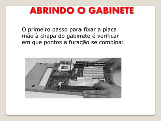 ABRINDO O GABINETE
O primeiro passo para fixar a placa
mãe à chapa do gabinete é verificar
em que pontos a furação se combina:
 