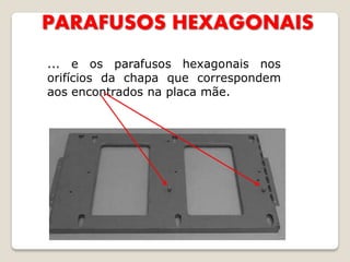 PARAFUSOS HEXAGONAIS
... e os parafusos hexagonais nos
orifícios da chapa que correspondem
aos encontrados na placa mãe.
 