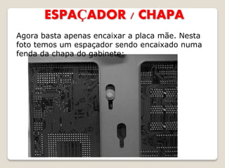 ESPAÇADOR / CHAPA
Agora basta apenas encaixar a placa mãe. Nesta
foto temos um espaçador sendo encaixado numa
fenda da chapa do gabinete:
 