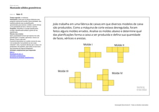 Slide 10 Raio-X
Tempo sugerido: 10 minutos.
Orientações: Deixe que os alunos elaborem seus
próprios critérios de escolha. Nessa atividade, eles
também poderão usar as planificações
apresentadas para montar o sólido e assim efetuar
a sua quantidade de faces, vértices e arestas.
Propósito: Identificar e corrigir planificações
erradas, identificando sólidos a partir de sua
planificação.
Discuta com a turma:
Qual a quantidade de faces que aparece em cada
planificação? ( O molde I apresenta 7 faces e os
demais, 6 faces cada um).
É possível determinar se o molde correto de caixa
a ser produzido é um poliedro ou um corpo
redondo? ( Sim, é possível afirmar que a caixa a ser
produzida é um poliedro, pois todas as suas faces
são formadas por figuras poligonais).
Atividade complementar para impressão
Raio-x
Resolução do raio-x'
Atividade complementar
Resolução do atividade complementar
Plano de aula
Montando sólidos geométricos
Associação Nova Escola © - Todos os direitos reservados.
 