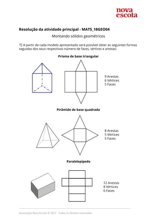 Resolução da atividade principal - MAT5_18GEO04
Montando sólidos geométricos
1) ​A partir de cada modelo apresentado será possível obter as seguintes formas
seguidas dos seus respectivos número de faces, vértices e arestas:
Prisma de base triangular
Pirâmide de base quadrada
Paralelepípedo
_____________________________________________________________________________
Associação Nova Escola © 2017 - Todos os direitos reservados
 
