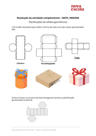 Resolução da atividade complementar - MAT5_18GEO04
Planificações de sólidos geométricos
1) O molde necessário para obter a forma de cada uma das caixas apresentadas
são:
2) Para montar um prisma de base hexagonal é preciso a planificação
apresentada na letra B:
_____________________________________________________________________________
Associação Nova Escola © 2017 - Todos os direitos reservados
 