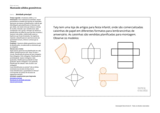 Slide 4 Atividade principal
Tempo sugerido: 18 minutos (slides 4 e 5).
Orientações: Para realização da atividade, separe
previamente os moldes que deverão ser montados.
Apresente aos alunos as planificações e solicite que
identifiquem qual planificação se relaciona com
que sólido, eles ainda terão que elaborar critérios
de escolha, listando o que consideraram. Após
socialização com o grupo, entregue aos alunos as
planificações em folhas A4 para que eles recortem e
montem cada sólido, evidenciando assim as
hipóteses que foram levantadas. Na sequência,
requisite a identificação de cada forma junto da
quantidade de faces, vértices e arestas que as
compõem.
Propósito: Construir sólidos geométricos a partir
de planificações, reconhecendo os elementos que
os compõem.
Discuta com a turma:
Quais formas aparecem nas planificações de cada
sólido? (Planificação do cone: Setor circular e
círculo; Planificação do prisma de base triangular:
Dois triângulos e três retângulos; Planificação do
paralelepípedo: Quatro retângulos e dois
quadrados; Planificação da pirâmide de base
quadrada: Quatro triângulos e um quadrado;
Planificação do cilindro: Dois círculos e um
retângulo).
Como identificamos as arestas? (são as linhas
resultantes do encontro de duas faces).
Como identificamos a quantidade de vértices?
(corresponde aos pontos de encontro de
segmentos laterais).
Atividade complementar para impressão
Atividade principal
Resolução do atividade principal
Guia de intervenção
Plano de aula
Montando sólidos geométricos
Associação Nova Escola © - Todos os direitos reservados.
 