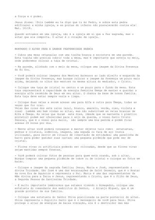 a força e o poder.
Jesus disse: “Pois também eu te digo que tu és Pedro, e sobre esta pedra
edificarei a minha igreja, e as portas do inferno não prevalecerão contra ela“
Mat. 16:18.
Quando entramos em uma igreja, não é a igreja em si que a faz sagrada, mas o
altar que ela comporta. O altar é o coração da igreja.
--------------------
MONTANDO O ALTAR PARA A GRANDE FRATERNIDADE BRANCA
- Cubra uma mesa retangular com uma toalha branca e encoste-a em uma parede.
Esta toalha não precisa cobrir toda a mesa, mas é importante que esteja no meio,
onde poderemos colocar a taça de cristal.
- Na parede, alinhado com o meio da mesa, coloque uma imagem da Divina Presença
do Eu Sou.
- Você poderá colocar imagens dos Mestres Ascensos ao lado direito e esquerdo da
imagem da Divina Presença, mas busque colocar a imagem da Presença um pouco mais
acima, deixando os olhos dos mestres na mesma altura do mediador, o Cristo.
- Coloque uma taça de cristal no centro e um pouco para o fundo da mesa. Esta
taça representará a capacidade da energia feminina ômega de manter e guardar a
energia alfa recebida de Deus em seu altar. O chakra da base de nossa família.
Esta taça deve estar sempre vazia e limpa.
- Coloque duas velas a serem acesas uma para Alfa e outra para Ômega, todas as
vezes que for orar.
Velas das cores dos sete raios (azul, branco, amarelo, verde, roxo, violeta e
rosa) também são bem vindas ao altar, mas não substituem as velas brancas de
Alfa e Ômega. As velas que duram sete dias, (desde que se mantenha o plástico
protetor) podem ser oferecidas para o anjo da guarda, o nosso Santo Cristo
Pessoal, que é o nosso guia maior, são sempre uma boa pedida e podem ficar
acesas 24 horas por dia.
- Neste altar você poderá consagrar e manter objetos tais como: estatuetas,
pedras e cristais, símbolos, imagens, uma espada ou faca de aço (nunca
utilizada), para servir em rituais de libertação de entidades; uma panelinha de
barro para poder queimar suas cartas; uma pequena pirâmide que pode ser de
cristal.
- Flores vivas ou artificiais poderão ser colocadas, desde que as flores vivas
sejam mantidas sempre frescas.
- Você poderá colocar fotos de pessoas para quem está orando, sob o altar.
Busque comprar uma pequena pirâmide de cobre ou de cristal e coloque as fotos em
baixo.
- Coloque a imagem da sagrada família; Jesus, Maria e José, representando a
divina Trindade. São José é uma das encarnações de Saint Germain, que é o Avatar
da nova Era de Aquários e representa o Pai. Maria é uma das representantes da
Mãe divina para a Terra e Jesus, representando o Cristo, que é o Filho de Deus,
a Segunda Pessoa da Santíssima Trindade.
- É muito importante lembrarmos que estamos vivendo o Armagedon, coloque uma
estatueta do comandante dos exércitos do Senhor, o Arcanjo Miguel, que é um
grande protetor da sua família.
- Coloque uma estatueta do Senhor Shiva posicionada na parte posterior do altar.
Shiva representa o Espírito Santo que é o mensageiro de você para Deus. Shiva
protege o altar de energias de baixa vibração, ele é o destruidor das más
 