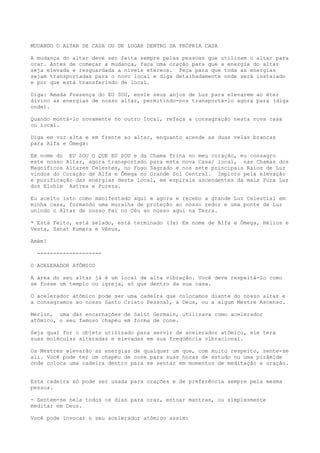 MUDANDO O ALTAR DE CASA OU DE LUGAR DENTRO DA PRÓPRIA CASA
A mudança do altar deve ser feita sempre pelas pessoas que utilizam o altar para
orar. Antes de começar a mudança, faça uma oração para que a energia do altar
seja elevada e resguardada a níveis etéreos. Peça para que toda as energias
sejam transportadas para o novo local e diga detalhadamente onde será instalado
e por que está transferindo de local.
Diga: Amada Presença do EU SOU, envie seus anjos de Luz para elevarem ao éter
divino as energias de nosso altar, permitindo-nos transportá-lo agora para (diga
onde).
Quando montá-lo novamente no outro local, refaça a consagração nesta nova casa
ou local.
Diga em voz alta e em frente ao altar, enquanto acende as duas velas brancas
para Alfa e Ômega:
Em nome do EU SOU O QUE EU SOU e da Chama Trina no meu coração, eu consagro
este nosso Altar, agora transportado para esta nova Casa/ local, nas Chamas dos
Magníficos Altares Celestes, no Fogo Sagrado e nos sete principais Raios de Luz
vindos do Coração de Alfa e Ômega no Grande Sol Central. Imploro pela elevação
e purificação das energias deste local, em espirais ascendentes da mais Pura Luz
dos Elohim Astrea e Pureza.
Eu aceito isto como manifestado aqui e agora e recebo a grande Luz Celestial em
minha casa, formando uma muralha de proteção ao nosso redor e uma ponte de Luz
unindo o Altar de nosso Pai no Céu ao nosso aqui na Terra.
* Está Feito, está selado, está terminado (3x) Em nome de Alfa e Ômega, Hélios e
Vesta, Sanat Kumara e Vênus,
Amém!
--------------------
O ACELERADOR ATÔMICO
A área do seu altar já é um local de alta vibração. Você deve respeitá-lo como
se fosse um templo ou igreja, só que dentro da sua casa.
O acelerador atômico pode ser uma cadeira que colocamos diante do nosso altar e
a consagramos ao nosso Santo Cristo Pessoal, a Deus, ou a algum Mestre Ascenso.
Merlin, uma das encarnações de Saint Germain, utilizava como acelerador
atômico, o seu famoso chapéu em forma de cone.
Seja qual for o objeto utilizado para servir de acelerador atômico, ele terá
suas moléculas alteradas e elevadas em sua freqüência vibracional.
Os Mestres elevarão as energias de qualquer um que, com muito respeito, sente-se
ali. Você pode ter um chapéu de cone para suas horas de estudo ou uma pirâmide
onde coloca uma cadeira dentro para se sentar em momentos de meditação e oração.
Esta cadeira só pode ser usada para orações e de preferência sempre pela mesma
pessoa.
- Sentem-se nela todos os dias para orar, entoar mantras, ou simplesmente
meditar em Deus.
Você pode invocar o seu acelerador atômico assim:
 