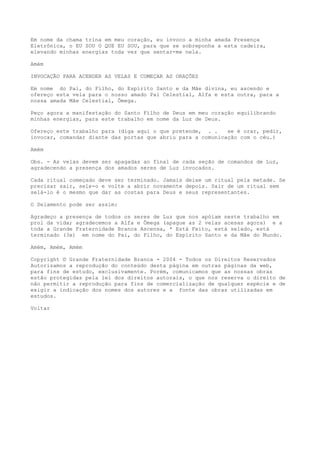 Em nome da chama trina em meu coração, eu invoco a minha amada Presença
Eletrônica, o EU SOU O QUE EU SOU, para que se sobreponha a esta cadeira,
elevando minhas energias toda vez que sentar-me nela.
Amém
INVOCAÇÃO PARA ACENDER AS VELAS E COMEÇAR AS ORAÇÕES
Em nome do Pai, do Filho, do Espírito Santo e da Mãe divina, eu ascendo e
ofereço esta vela para o nosso amado Pai Celestial, Alfa e esta outra, para a
nossa amada Mãe Celestial, Ômega.
Peço agora a manifestação do Santo Filho de Deus em meu coração equilibrando
minhas energias, para este trabalho em nome da Luz de Deus.
Ofereço este trabalho para (diga aqui o que pretende, . . se é orar, pedir,
invocar, comandar diante das portas que abriu para a comunicação com o céu.)
Amém
Obs. - As velas devem ser apagadas ao final de cada seção de comandos de Luz,
agradecendo a presença dos amados seres de Luz invocados.
Cada ritual começado deve ser terminado. Jamais deixe um ritual pela metade. Se
precisar sair, sele-o e volte a abrir novamente depois. Sair de um ritual sem
selá-lo é o mesmo que dar as costas para Deus e seus representantes.
O Selamento pode ser assim:
Agradeço a presença de todos os seres de Luz que nos apóiam neste trabalho em
prol da vida; agradecemos a Alfa e Ômega (apague as 2 velas acesas agora) e a
toda a Grande Fraternidade Branca Ascensa, * Está Feito, está selado, está
terminado (3x) em nome do Pai, do Filho, do Espírito Santo e da Mãe do Mundo.
Amém, Amém, Amém
Copyright © Grande Fraternidade Branca - 2004 - Todos os Direitos Reservados
Autorizamos a reprodução do conteúdo desta página em outras páginas da web,
para fins de estudo, exclusivamente. Porém, comunicamos que as nossas obras
estão protegidas pela lei dos direitos autorais, o que nos reserva o direito de
não permitir a reprodução para fins de comercialização de qualquer espécie e de
exigir a indicação dos nomes dos autores e a fonte das obras utilizadas em
estudos.
Voltar
 