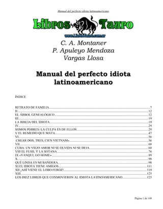 Manual del perfecto idiota latinoamericano
C. A. Montaner
P. Apuleyo Mendoza
Vargas Llosa
Manual del perfecto idiotaManual del perfecto idiota
latinoamericanolatinoamericano
ÍNDICE
RETRATO DE FAMILIA..............................................................................................................................7
II....................................................................................................................................................................12
EL ÁRBOL GENEALÓGICO.....................................................................................................................12
III..................................................................................................................................................................19
LA BIBLIA DEL IDIOTA...........................................................................................................................19
IV..................................................................................................................................................................29
SOMOS POBRES: LA CULPA ES DE ELLOS..........................................................................................29
V EL REMEDIO QUE MATA....................................................................................................................47
VI..................................................................................................................................................................56
.CREAR DOS, TRES, CIEN VIETNAM»...................................................................................................56
VII.................................................................................................................................................................68
CUBA: UN VIEJO AMOR NI SE OLVIDA NI SE DEJA.........................................................................68
VIII EL FUSIL Y LA SOTANA..................................................................................................................76
IX «YANQUI, GO HOME».........................................................................................................................89
X....................................................................................................................................................................98
QUÉ LINDA ES MI BANDERA.................................................................................................................98
XI EL IDIOTA TIENE AMIGOS..............................................................................................................111
XII ¡AHÍ VIENE EL LOBO FEROZ!........................................................................................................119
XIII..............................................................................................................................................................125
LOS DIEZ LIBROS QUE CONMOVIERON AL IDIOTA LATINOAMERICANO..............................125
Página 1 de 148
 