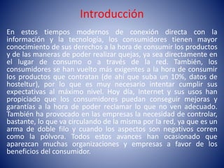 Introducción
En estos tiempos modernos de conexión directa con la
información y la tecnología, los consumidores tienen mayor
conocimiento de sus derechos a la hora de consumir los productos
y de las maneras de poder realizar quejas, ya sea directamente en
el lugar de consumo o a través de la red. También, los
consumidores se han vuelto más exigentes a la hora de consumir
los productos que contratan (de ahí que suba un 10%, datos de
hosteltur), por lo que es muy necesario intentar cumplir sus
expectativas al máximo nivel. Hoy día, Internet y sus usos han
propiciado que los consumidores puedan conseguir mejoras y
garantías a la hora de poder reclamar lo que no ven adecuado.
También ha provocado en las empresas la necesidad de controlar,
bastante, lo que va circulando de la misma por la red, ya que es un
arma de doble filo y cuando los aspectos son negativos corren
como la pólvora. Todos estos avances han ocasionado que
aparezcan muchas organizaciones y empresas a favor de los
beneficios del consumidor.
 