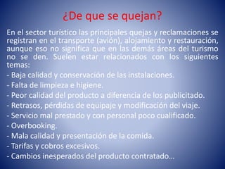 ¿De que se quejan?
En el sector turístico las principales quejas y reclamaciones se
registran en el transporte (avión), alojamiento y restauración,
aunque eso no significa que en las demás áreas del turismo
no se den. Suelen estar relacionados con los siguientes
temas:
- Baja calidad y conservación de las instalaciones.
- Falta de limpieza e higiene.
- Peor calidad del producto a diferencia de los publicitado.
- Retrasos, pérdidas de equipaje y modificación del viaje.
- Servicio mal prestado y con personal poco cualificado.
- Overbooking.
- Mala calidad y presentación de la comida.
- Tarifas y cobros excesivos.
- Cambios inesperados del producto contratado…
 