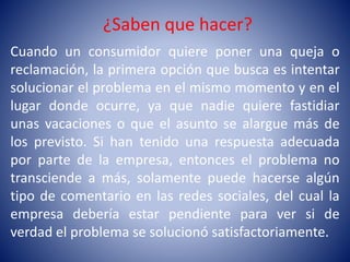 ¿Saben que hacer?
Cuando un consumidor quiere poner una queja o
reclamación, la primera opción que busca es intentar
solucionar el problema en el mismo momento y en el
lugar donde ocurre, ya que nadie quiere fastidiar
unas vacaciones o que el asunto se alargue más de
los previsto. Si han tenido una respuesta adecuada
por parte de la empresa, entonces el problema no
transciende a más, solamente puede hacerse algún
tipo de comentario en las redes sociales, del cual la
empresa debería estar pendiente para ver si de
verdad el problema se solucionó satisfactoriamente.
 
