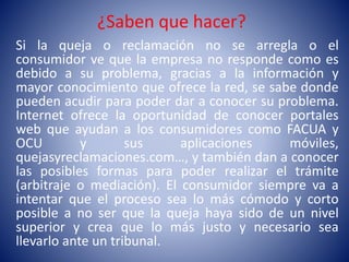 ¿Saben que hacer?
Si la queja o reclamación no se arregla o el
consumidor ve que la empresa no responde como es
debido a su problema, gracias a la información y
mayor conocimiento que ofrece la red, se sabe donde
pueden acudir para poder dar a conocer su problema.
Internet ofrece la oportunidad de conocer portales
web que ayudan a los consumidores como FACUA y
OCU y sus aplicaciones móviles,
quejasyreclamaciones.com…, y también dan a conocer
las posibles formas para poder realizar el trámite
(arbitraje o mediación). El consumidor siempre va a
intentar que el proceso sea lo más cómodo y corto
posible a no ser que la queja haya sido de un nivel
superior y crea que lo más justo y necesario sea
llevarlo ante un tribunal.
 