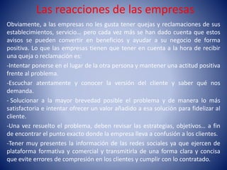 Las reacciones de las empresas
Obviamente, a las empresas no les gusta tener quejas y reclamaciones de sus
establecimientos, servicio… pero cada vez más se han dado cuenta que estos
avisos se pueden convertir en beneficios y ayudar a su negocio de forma
positiva. Lo que las empresas tienen que tener en cuenta a la hora de recibir
una queja o reclamación es:
-Intentar ponerse en el lugar de la otra persona y mantener una actitud positiva
frente al problema.
-Escuchar atentamente y conocer la versión del cliente y saber qué nos
demanda.
- Solucionar a la mayor brevedad posible el problema y de manera lo más
satisfactoria e intentar ofrecer un valor añadido a esa solución para fidelizar al
cliente.
-Una vez resuelto el problema, deben revisar las estrategias, objetivos… a fin
de encontrar el punto exacto donde la empresa lleva a confusión a los clientes.
-Tener muy presentes la información de las redes sociales ya que ejercen de
plataforma formativa y comercial y transmitirla de una forma clara y concisa
que evite errores de compresión en los clientes y cumplir con lo contratado.
 
