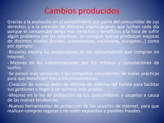Cambios producidos
Gracias a la evolución en el conocimiento por parte del consumidor de sus
derechos y a la creación de distintas organizaciones que luchan cada día
porque el consumidor tenga más derechos y beneficios a la hora de sufrir
algún problema con las empresas, se consigue que se produzcan mejoras
de distintos niveles (locales, autonómicos, nacionales, europeos…) como
por ejemplo:
-Bruselas mejora las protecciones de los consumidores que compran en
Internet.
- Mejoras en las indemnizaciones por los retrasos y cancelaciones de
vuelos.
-Se ponen más sanciones a las compañías reincidentes de malas prácticas
para que beneficien más a los consumidores.
-Creación de nuevas sedes de oficinas de defensa del turista para facilitar
sus gestiones y llegar a un número más amplio.
-Mejoras en la ley de protección de los consumidores y usuarios a causa
de las nuevas tendencias.
-Nuevas herramientas de protección de los usuarios de internet, para que
realicen compras seguras y no estén expuestos a posibles fraudes.
 