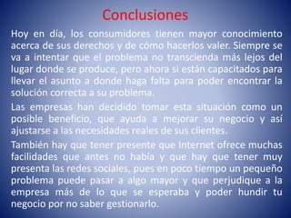 Conclusiones
Hoy en día, los consumidores tienen mayor conocimiento
acerca de sus derechos y de cómo hacerlos valer. Siempre se
va a intentar que el problema no transcienda más lejos del
lugar donde se produce, pero ahora si están capacitados para
llevar el asunto a donde haga falta para poder encontrar la
solución correcta a su problema.
Las empresas han decidido tomar esta situación como un
posible beneficio, que ayuda a mejorar su negocio y así
ajustarse a las necesidades reales de sus clientes.
También hay que tener presente que Internet ofrece muchas
facilidades que antes no había y que hay que tener muy
presenta las redes sociales, pues en poco tiempo un pequeño
problema puede pasar a algo mayor y que perjudique a la
empresa más de lo que se esperaba y poder hundir tu
negocio por no saber gestionarlo.
 