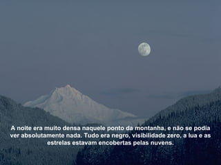 A noite era muito densa naquele ponto da montanha, e não se podia ver absolutamente nada. Tudo era negro, visibilidade zero, a lua e as estrelas estavam encobertas pelas nuvens. 