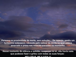 Nesse momento de silêncio e solidão, suspenso no ar, não havia nada que pudesse fazer e gritou com todas as suas forças:  MEU DEUS, ME AJUDA !!! Pensava na proximidade da morte, sem solução...  De repente, sentiu um fortíssimo solavanco, causado pelo esticar da corda na qual estava amarrado e presa nas estacas cravadas na montanha. 