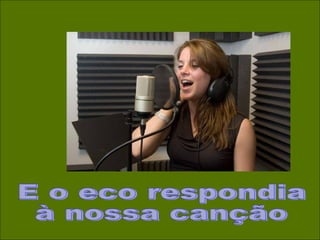 E o eco respondia à nossa canção 