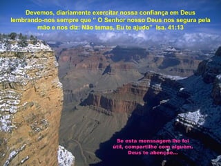 Devemos, diariamente exercitar nossa confiança em Deus lembrando-nos sempre que “ O Senhor nosso Deus nos segura pela mão e nos diz: Não temas, Eu te ajudo”  Isa. 41:13 Se esta menssagem lhe foi útil, compartilhe com alguém. Deus te abençoe... 