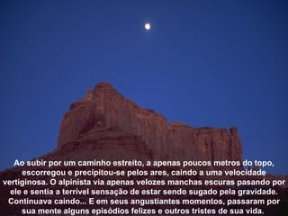 Ao subir por um caminho estreito, a apenas poucos metros do topo, escorregou e precipitou-se pelos ares, caindo a uma velocidade vertiginosa. O alpinista via apenas velozes manchas escuras pasando por ele e sentia a terrível sensação de estar sendo sugado pela gravidade. Continuava caíndo... E em seus angustiantes momentos, passaram por sua mente alguns episódios felizes e outros tristes de sua vida.  