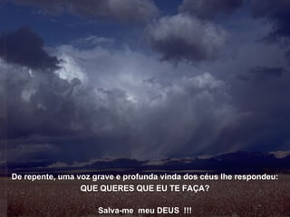 De repente, uma voz grave e profunda vinda dos céus lhe respondeu: QUE QUERES QUE EU TE FAÇA? Salva-me  meu DEUS  !!! 