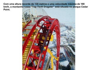 Com uma altura recorde de 130 metros e uma velocidade máxima de 190 km/h, a montanha russa "Top Thrill Dragster" está situada no parque Cedar Point. 