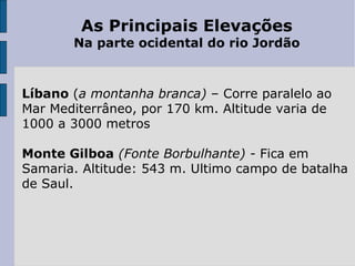 As Principais Elevações Na parte ocidental do rio Jordão   Líbano  ( a montanha branca)  – Corre paralelo ao Mar Mediterrâneo, por 170 km. Altitude varia de 1000 a 3000 metros Monte Gilboa   (Fonte Borbulhante) -  Fica em Samaria. Altitude: 543 m. Ultimo campo de batalha de Saul. 