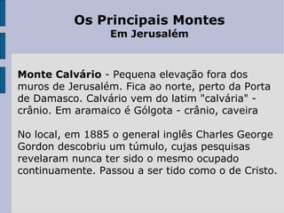 Os Principais Montes Em Jerusalém   Monte Calvário  - Pequena elevação fora dos muros de Jerusalém. Fica ao norte, perto da Porta de Damasco. Calvário vem do latim "calvária" - crânio. Em aramaico é Gólgota - crânio, caveira No local, em 1885 o general inglês Charles George Gordon descobriu um túmulo, cujas pesquisas revelaram nunca ter sido o mesmo ocupado continuamente. Passou a ser tido como o de Cristo. 