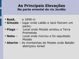 As Principais Elevações Na parte oriental do rio Jordão Basã,  a 1848 m Gileade  – lugar onde Labão e Jacó fizeram um  pacto; Pisga  –  Local onde Moisés avistou a Terra  Prometida Nebo  –  Local onde morreu e foi sepultado  Moisés Abarim  – As montanhas de Moabe onde Balaão  abençoou Israel 