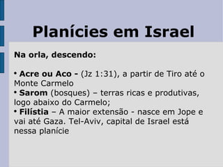 Planícies em Israel Na orla, descendo: Acre ou Aco -  (Jz 1:31), a partir de Tiro até o Monte Carmelo Sarom  (bosques) – terras ricas e produtivas, logo abaixo do Carmelo; Filístia  – A maior extensão - nasce em Jope e vai até Gaza. Tel-Aviv, capital de Israel está nessa planície 