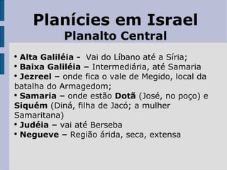 Planícies em Israel Planalto Central Alta Galiléia -  Vai do Líbano até a Síria; Baixa Galiléia –  Intermediária, até Samaria Jezreel –  onde fica o vale de Megido, local da batalha do Armagedom; Samaria –  onde estão  Dotã  (José, no poço) e  Siquém  (Diná, filha de Jacó; a mulher Samaritana) Judéia –  vai até Berseba Negueve –  Região árida, seca, extensa 