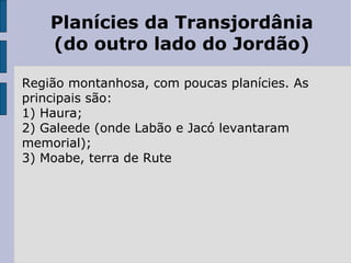 Planícies da Transjordânia (do outro lado do Jordão) Região montanhosa, com poucas planícies. As principais são: 1) Haura; 2) Galeede (onde Labão e Jacó levantaram memorial); 3) Moabe, terra de Rute 
