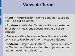 Vales de Israel Acor  –  Perturbação  – Nome dado por causa de Acã – ao sul de Jericó; Aijalom  –  Vale das Gazelas –  8 km a oeste de Jerusalém – local onde Josué orou e o sol se deteve; Beraca  –  Bênção –  onde Deus livrou a Josafá contra a coligação de Amom, Moabe e Edom; Cedrom  –  Negro  ou  sombrio  – Separa Jerusalem do Monte das Oliveiras – Cemitério judeu de um lado e muçulmano de outro; 