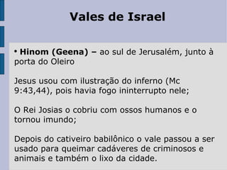 Vales de Israel Hinom (Geena) –  ao sul de Jerusalém, junto à porta do Oleiro Jesus usou com ilustração do inferno (Mc 9:43,44), pois havia fogo ininterrupto nele; O Rei Josias o cobriu com ossos humanos e o tornou imundo; Depois do cativeiro babilônico o vale passou a ser usado para queimar cadáveres de criminosos e animais e também o lixo da cidade. 