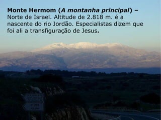 Monte Hermom ( A montanha principal ) –  Norte de Israel. Altitude de 2.818 m. é a nascente do rio Jordão. Especialistas dizem que foi ali a transfiguração de Jesus . 