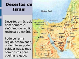 Desertos de Israel Deserto, em Israel, nem sempre é sinônimo de região rochosa ou estéril. Pode ser uma região despovoada, onde não se pode cultivar nada, mas com pastos para ovelhas e gado. 