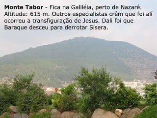 Monte Tabor  - Fica na Galiléia, perto de Nazaré. Altitude: 615 m. Outros especialistas crêm que foi alí ocorreu a transfiguração de Jesus. Dali foi que Baraque desceu para derrotar Sísera. 