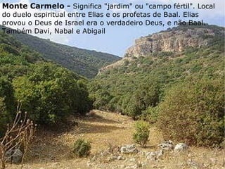  Monte Carmelo -  Significa "jardim" ou "campo fértil". Local do duelo espiritual entre Elias e os profetas de Baal. Elias provou o Deus de Israel era o verdadeiro Deus, e não Baal. Também Davi, Nabal e Abigail 