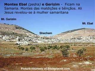 Montes Ebal  (pedra)  e Gerizim  -  Ficam na Samaria. Montes das maldições e bênçãos. Ali Jesus revelou-se à mulher samaritana 