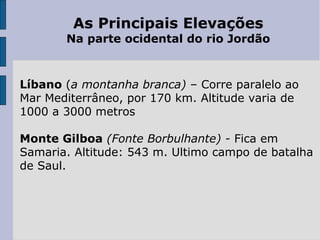 As Principais Elevações
Na parte ocidental do rio Jordão
Líbano (a montanha branca) – Corre paralelo ao
Mar Mediterrâneo, por 170 km. Altitude varia de
1000 a 3000 metros
Monte Gilboa (Fonte Borbulhante) - Fica em
Samaria. Altitude: 543 m. Ultimo campo de batalha
de Saul.
 