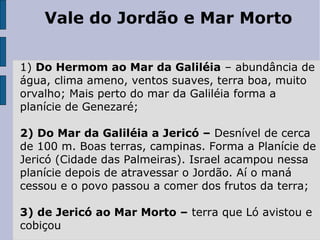 Vale do Jordão e Mar Morto
1) Do Hermom ao Mar da Galiléia – abundância de
água, clima ameno, ventos suaves, terra boa, muito
orvalho; Mais perto do mar da Galiléia forma a
planície de Genezaré;
2) Do Mar da Galiléia a Jericó – Desnível de cerca
de 100 m. Boas terras, campinas. Forma a Planície de
Jericó (Cidade das Palmeiras). Israel acampou nessa
planície depois de atravessar o Jordão. Aí o maná
cessou e o povo passou a comer dos frutos da terra;
3) de Jericó ao Mar Morto – terra que Ló avistou e
cobiçou
 