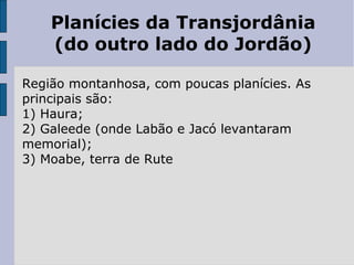 Planícies da Transjordânia
(do outro lado do Jordão)
Região montanhosa, com poucas planícies. As
principais são:
1) Haura;
2) Galeede (onde Labão e Jacó levantaram
memorial);
3) Moabe, terra de Rute
 