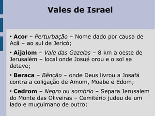 Vales de Israel
●
Acor – Perturbação – Nome dado por causa de
Acã – ao sul de Jericó;
●
Aijalom – Vale das Gazelas – 8 km a oeste de
Jerusalém – local onde Josué orou e o sol se
deteve;
●
Beraca – Bênção – onde Deus livrou a Josafá
contra a coligação de Amom, Moabe e Edom;
●
Cedrom – Negro ou sombrio – Separa Jerusalem
do Monte das Oliveiras – Cemitério judeu de um
lado e muçulmano de outro;
 