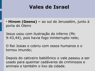 Vales de Israel
●
Hinom (Geena) – ao sul de Jerusalém, junto à
porta do Oleiro
Jesus usou com ilustração do inferno (Mc
9:43,44), pois havia fogo ininterrupto nele;
O Rei Josias o cobriu com ossos humanos e o
tornou imundo;
Depois do cativeiro babilônico o vale passou a ser
usado para queimar cadáveres de criminosos e
animais e também o lixo da cidade.
 