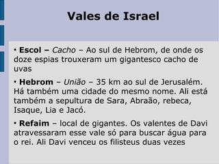 Vales de Israel
●
Escol – Cacho – Ao sul de Hebrom, de onde os
doze espias trouxeram um gigantesco cacho de
uvas
●
Hebrom – União – 35 km ao sul de Jerusalém.
Há também uma cidade do mesmo nome. Ali está
também a sepultura de Sara, Abraão, rebeca,
Isaque, Lia e Jacó.
●
Refaim – local de gigantes. Os valentes de Davi
atravessaram esse vale só para buscar água para
o rei. Ali Davi venceu os filisteus duas vezes
 